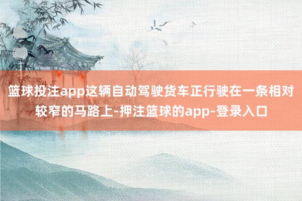 篮球投注app这辆自动驾驶货车正行驶在一条相对较窄的马路上-押注篮球的app-登录入口