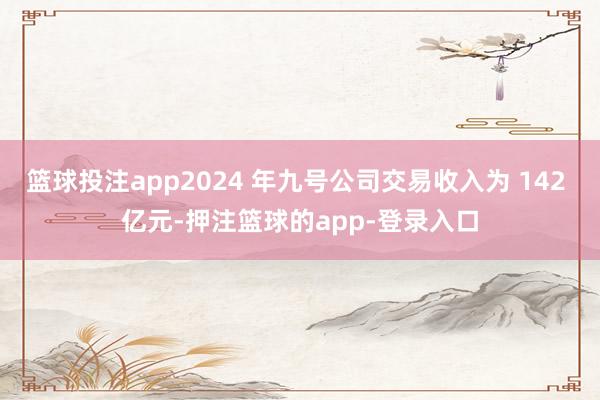 篮球投注app2024 年九号公司交易收入为 142 亿元-押注篮球的app-登录入口