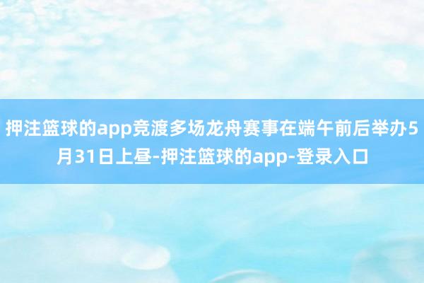 押注篮球的app竞渡多场龙舟赛事在端午前后举办5月31日上昼-押注篮球的app-登录入口