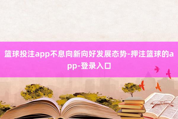 篮球投注app不息向新向好发展态势-押注篮球的app-登录入口