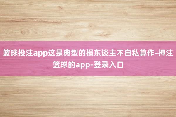 篮球投注app这是典型的损东谈主不自私算作-押注篮球的app-登录入口