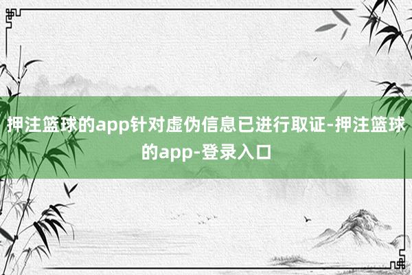 押注篮球的app针对虚伪信息已进行取证-押注篮球的app-登录入口