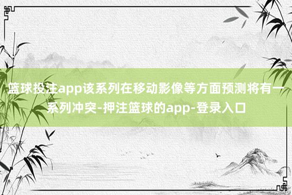 篮球投注app该系列在移动影像等方面预测将有一系列冲突-押注篮球的app-登录入口