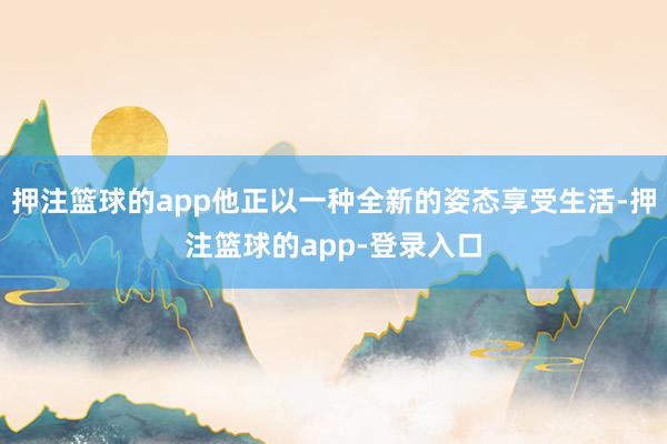 押注篮球的app他正以一种全新的姿态享受生活-押注篮球的app-登录入口