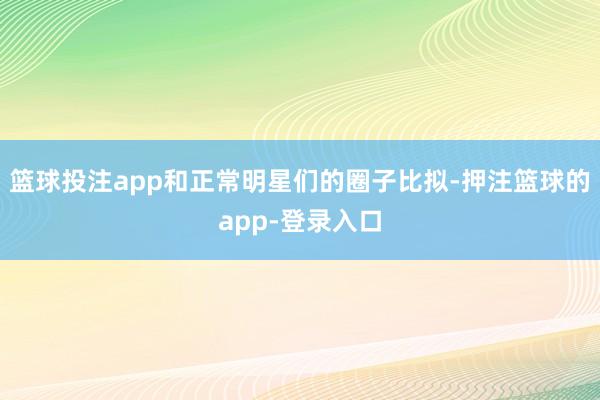 篮球投注app和正常明星们的圈子比拟-押注篮球的app-登录入口