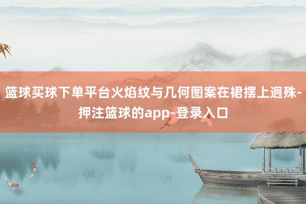 篮球买球下单平台火焰纹与几何图案在裙摆上迥殊-押注篮球的app-登录入口