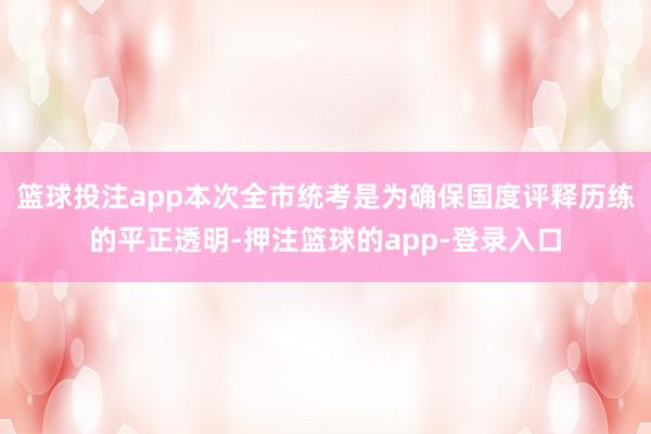 篮球投注app本次全市统考是为确保国度评释历练的平正透明-押注篮球的app-登录入口