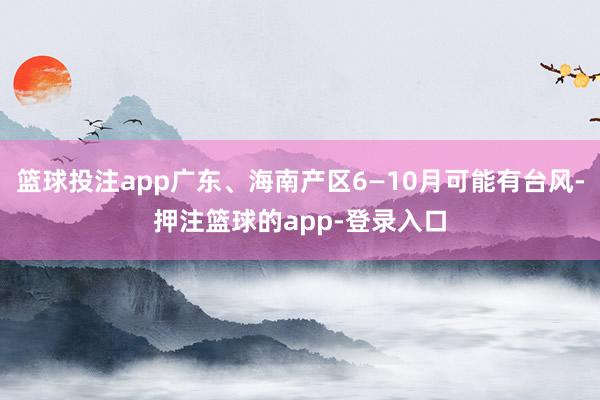 篮球投注app广东、海南产区6—10月可能有台风-押注篮球的app-登录入口