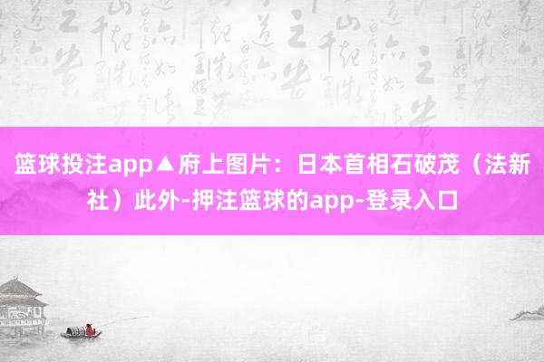 篮球投注app▲府上图片：日本首相石破茂（法新社）此外-押注篮球的app-登录入口