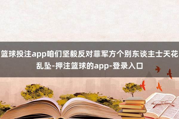 篮球投注app咱们坚毅反对菲军方个别东谈主士天花乱坠-押注篮球的app-登录入口