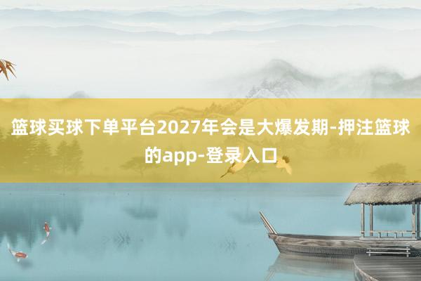 篮球买球下单平台2027年会是大爆发期-押注篮球的app-登录入口