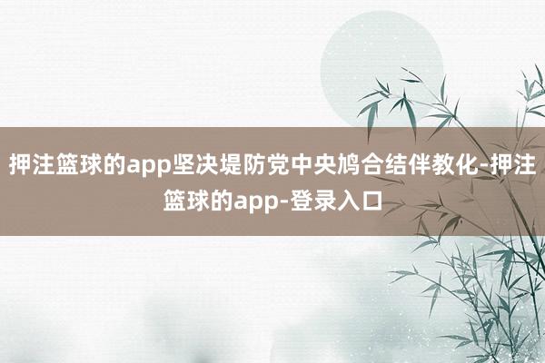 押注篮球的app坚决堤防党中央鸠合结伴教化-押注篮球的app-登录入口