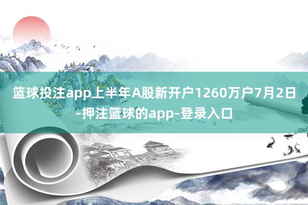 篮球投注app上半年A股新开户1260万户7月2日-押注篮球的app-登录入口