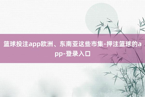 篮球投注app欧洲、东南亚这些市集-押注篮球的app-登录入口