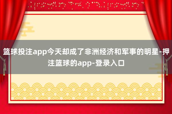 篮球投注app今天却成了非洲经济和军事的明星-押注篮球的app-登录入口