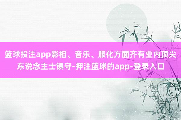 篮球投注app影相、音乐、服化方面齐有业内顶尖东说念主士镇守-押注篮球的app-登录入口