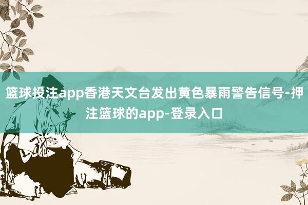 篮球投注app香港天文台发出黄色暴雨警告信号-押注篮球的app-登录入口