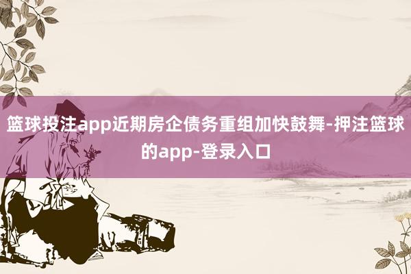 篮球投注app近期房企债务重组加快鼓舞-押注篮球的app-登录入口