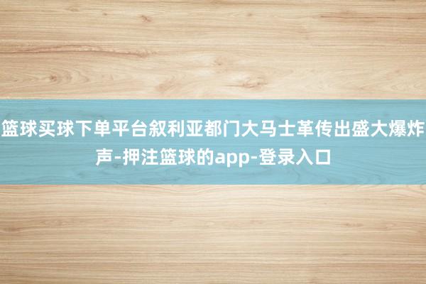 篮球买球下单平台叙利亚都门大马士革传出盛大爆炸声-押注篮球的app-登录入口