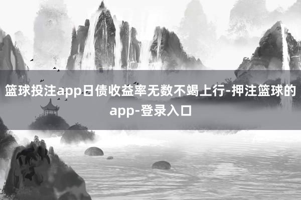 篮球投注app日债收益率无数不竭上行-押注篮球的app-登录入口