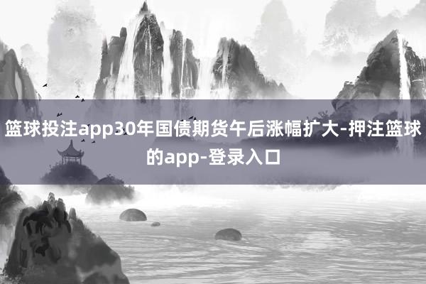 篮球投注app30年国债期货午后涨幅扩大-押注篮球的app-登录入口