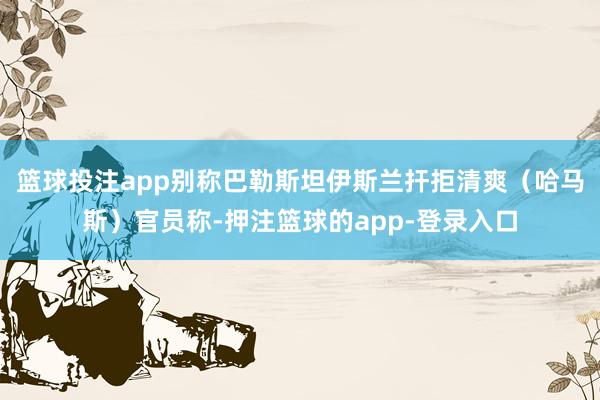 篮球投注app别称巴勒斯坦伊斯兰扞拒清爽（哈马斯）官员称-押注篮球的app-登录入口